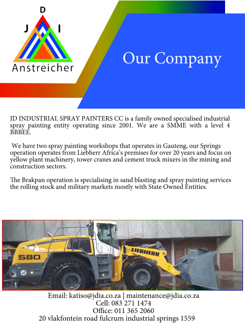 JD INDUSTRIAL SPRAY PAINTERS CC is a family owned specialised industrial spray painting entity operating since 2001. We are a SMME with a level 4 BBBEE.  We have two spray painting workshops that operates in Gauteng, our Springs operation operates from Liebherr Africa’s premises for over 20 years and focus on yellow plant machinery, tower cranes and cement truck mixers in the mining and construction sectors.  The Brakpan operation is specialising in sand blasting and spray painting services the rolling stock and military markets mostly with State Owned Entities. Our Company Email: katiso@jdia.co.za | maintenance@jdia.co.za Cell: 083 271 1474 Office: 011 365 2060 20 vlakfontein road fulcrum industrial springs 1559