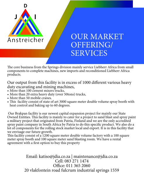 OUR MARKET OFFERING/ SERVICES  The core business from the Springs division mainly service Liebherr Africa from small components to complete machines, new imports and reconditioned Liebherr Africa products.  Our output from this facility is in excess of 1000 different various heavy duty excavating and mining machines, •	More than 100 cement mixers trucks, •	More than 20 extra heavy duty (over 50tons) trucks, •	More than 50 mobile cranes. •	This  facility consist of state of art 3000 square meter double volume spray booth with heat control and baking up to 60 degrees. Our Brakpan facility is our newest capital expansion project for mainly our State Owned Entities. This facility is mainly to cater for a project to sand blast and spray paint a military project that originated from Patria, Finland and we are the only accredited spray paint company in South Africa by Patria to do this specific product. We also do a lot of components for the rolling stock market local and export. It is in this facility that we envisage our future growth. This facility consist of a 1200 square meter double volume factory with a 100 square meter spray booth and 100 square meter sand blasting room. We have a rental agreement with a first option to buy this property   Email: katiso@jdia.co.za | maintenance@jdia.co.za Cell: 083 271 1474 Office: 011 365 2060 20 vlakfontein road fulcrum industrial springs 1559