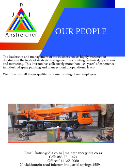 OUR PEOPLE   The leadership and management of the business boasts highly esteemed individuals in the fields of strategic management, accounting, technical, operations and marketing. This division has collectively more than  100 years’ of experience in industrial spray painting and management in operational levels.  We pride our self in our quality in-house training of our employees. Email: katiso@jdia.co.za | maintenance@jdia.co.za Cell: 083 271 1474 Office: 011 365 2060 20 vlakfontein road fulcrum industrial springs 1559